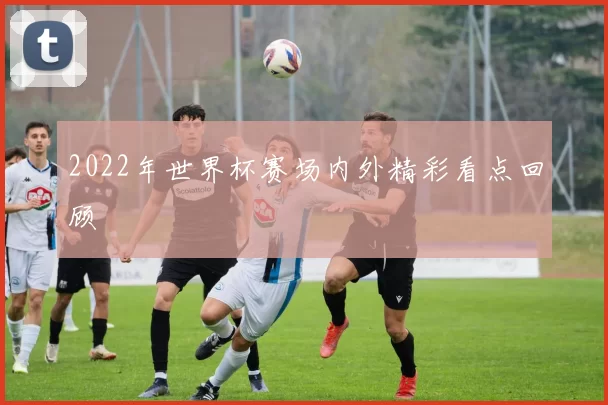 2022年世界杯赛场内外精彩看点回顾
