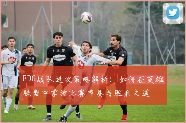 EDG战队进攻策略解析：如何在英雄联盟中掌控比赛节奏与胜利之道