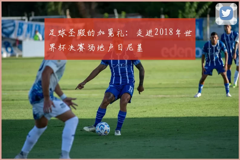足球圣殿的加冕礼：走进2018年世界杯决赛场地卢日尼基