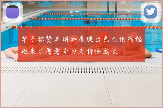 华子称赞库明加表现出色杰伦约翰逊表示愿意全力支持他成长