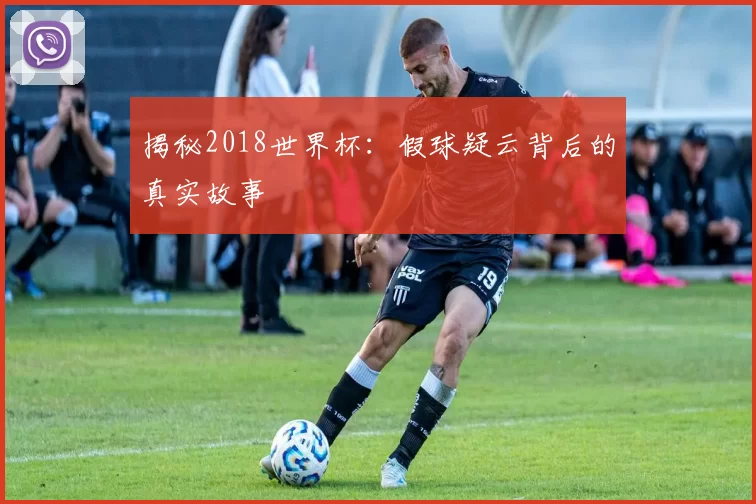 揭秘2018世界杯:假球疑云背后的真实故事