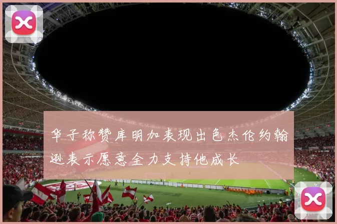华子称赞库明加表现出色杰伦约翰逊表示愿意全力支持他成长