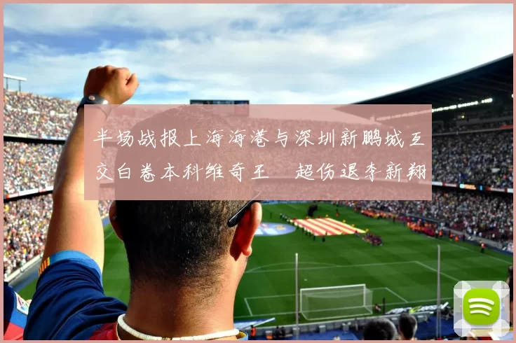 半场战报上海海港与深圳新鹏城互交白卷本科维奇王燊超伤退李新翔错失良机