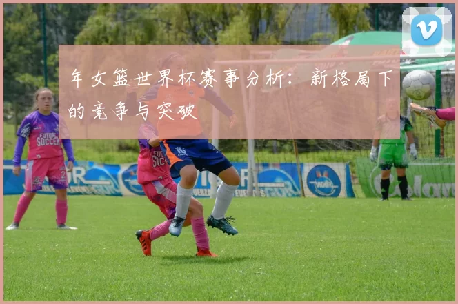 年女篮世界杯赛事分析:新格局下的竞争与突破