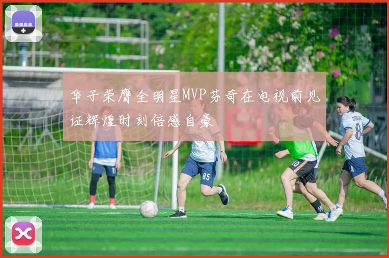 华子荣膺全明星MVP芬奇在电视前见证辉煌时刻倍感自豪