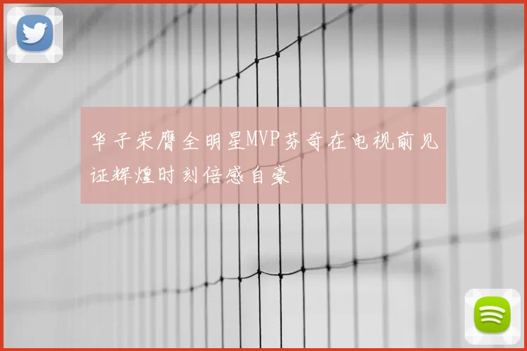 华子荣膺全明星MVP芬奇在电视前见证辉煌时刻倍感自豪