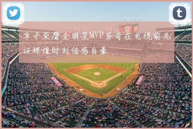 华子荣膺全明星MVP芬奇在电视前见证辉煌时刻倍感自豪