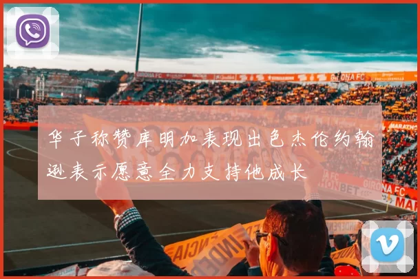 华子称赞库明加表现出色杰伦约翰逊表示愿意全力支持他成长