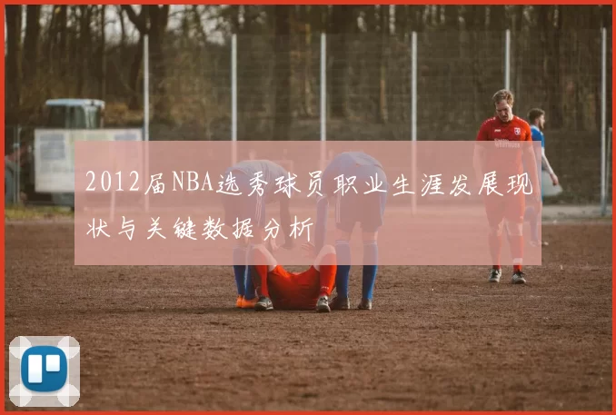 2012届NBA选秀球员职业生涯发展现状与关键数据分析