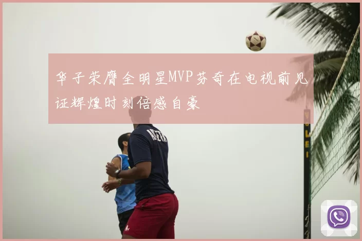 华子荣膺全明星MVP芬奇在电视前见证辉煌时刻倍感自豪