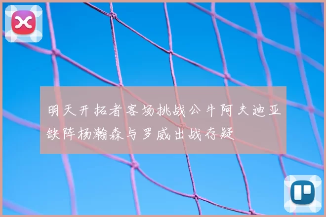 明天开拓者客场挑战公牛阿夫迪亚缺阵杨瀚森与罗威出战存疑
