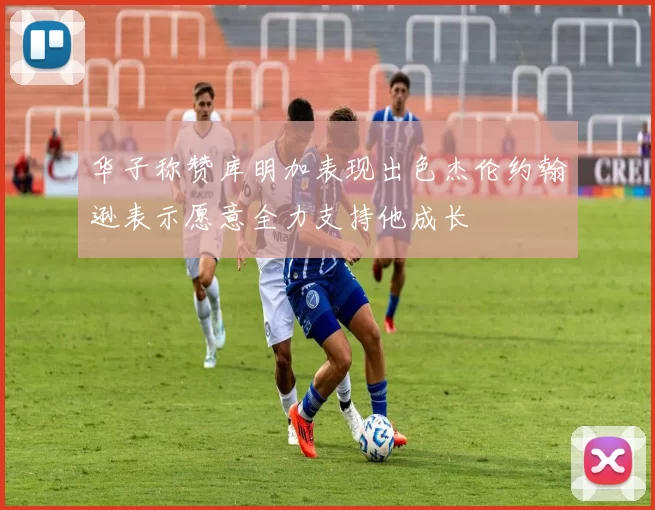 华子称赞库明加表现出色杰伦约翰逊表示愿意全力支持他成长