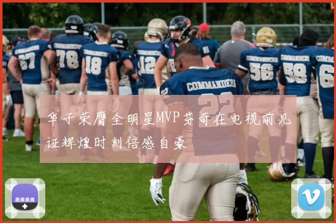 华子荣膺全明星MVP芬奇在电视前见证辉煌时刻倍感自豪