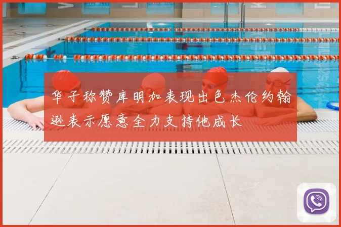 华子称赞库明加表现出色杰伦约翰逊表示愿意全力支持他成长