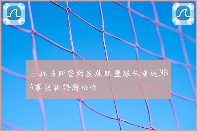 小托马斯签约发展联盟球队重返NBA赛场获得新机会