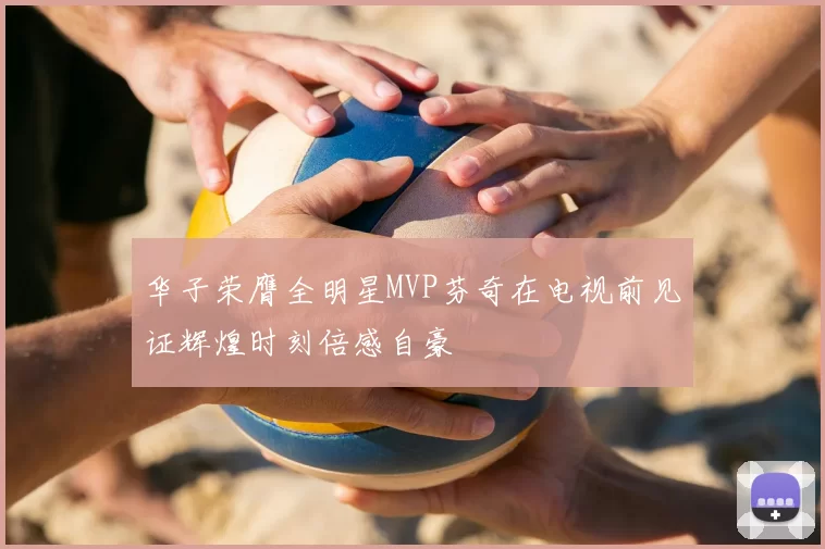 华子荣膺全明星MVP芬奇在电视前见证辉煌时刻倍感自豪