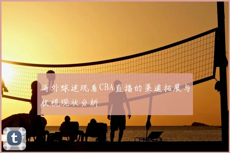 海外球迷观看CBA直播的渠道拓展与收视现状分析