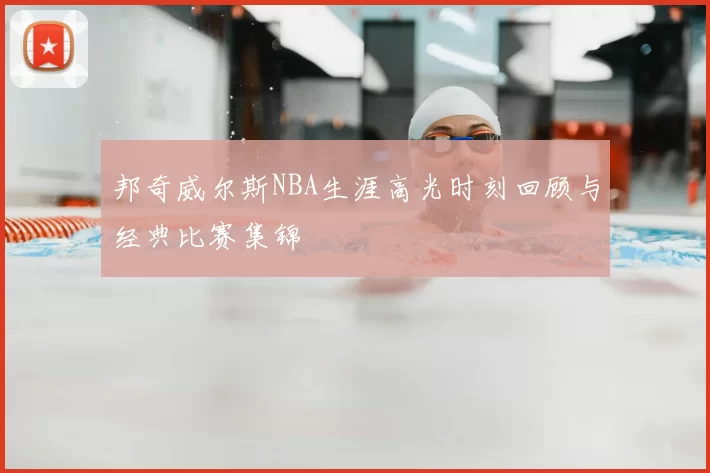 邦奇威尔斯NBA生涯高光时刻回顾与经典比赛集锦