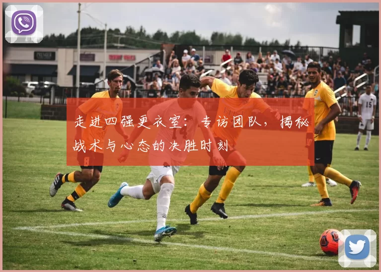 走进四强更衣室:专访团队,揭秘战术与心态的决胜时刻