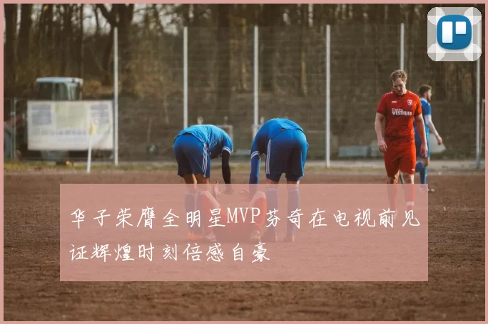 华子荣膺全明星MVP芬奇在电视前见证辉煌时刻倍感自豪