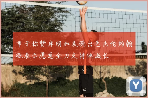 华子称赞库明加表现出色杰伦约翰逊表示愿意全力支持他成长