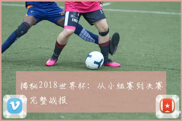 揭秘2018世界杯:从小组赛到决赛的完整战报