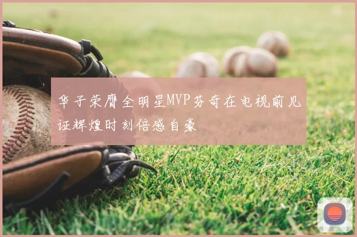 华子荣膺全明星MVP芬奇在电视前见证辉煌时刻倍感自豪