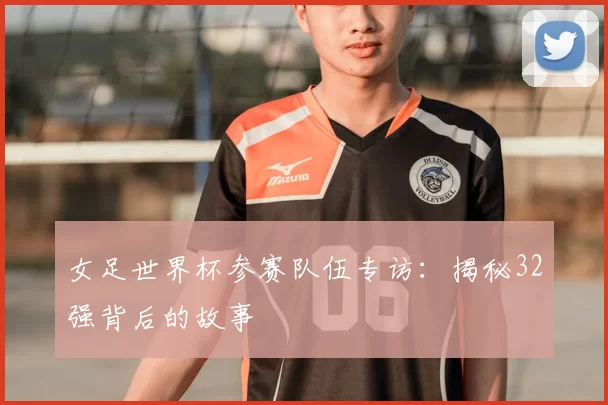 女足世界杯参赛队伍专访:揭秘32强背后的故事