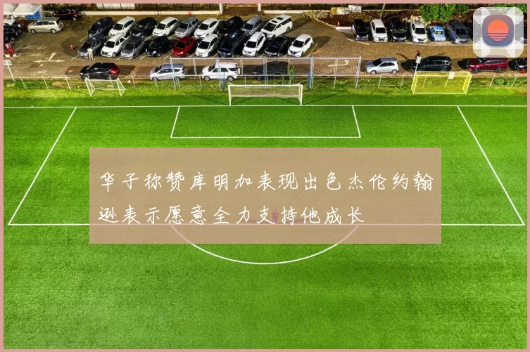 华子称赞库明加表现出色杰伦约翰逊表示愿意全力支持他成长