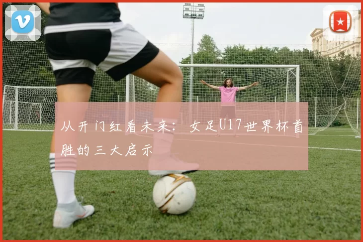 从开门红看未来:女足U17世界杯首胜的三大启示
