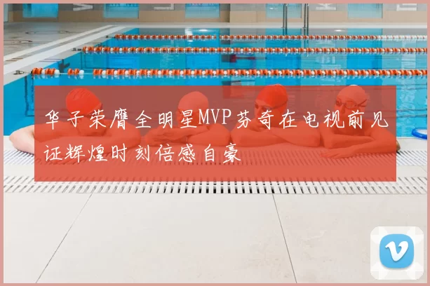 华子荣膺全明星MVP芬奇在电视前见证辉煌时刻倍感自豪