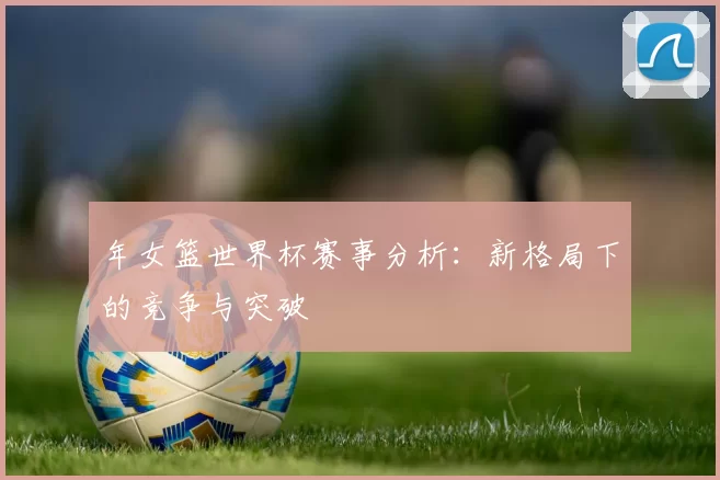 年女篮世界杯赛事分析:新格局下的竞争与突破