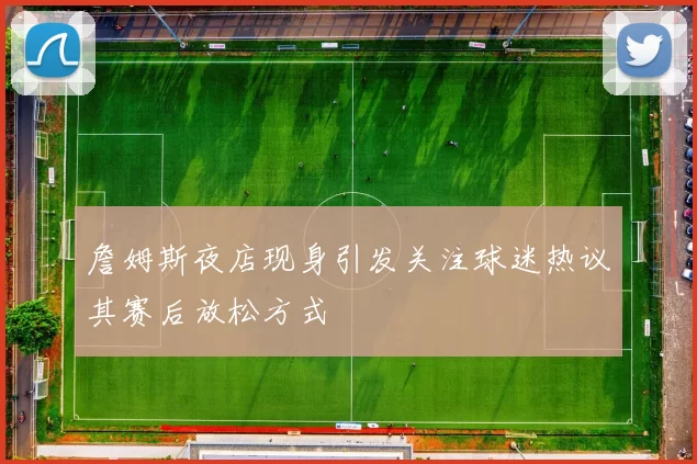 詹姆斯夜店现身引发关注球迷热议其赛后放松方式