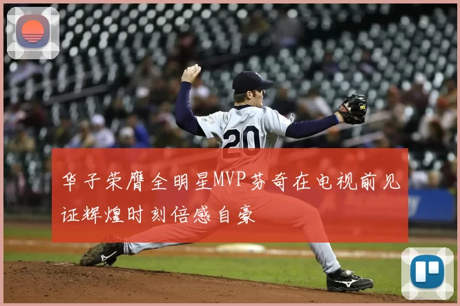 华子荣膺全明星MVP芬奇在电视前见证辉煌时刻倍感自豪