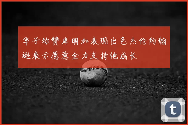 华子称赞库明加表现出色杰伦约翰逊表示愿意全力支持他成长