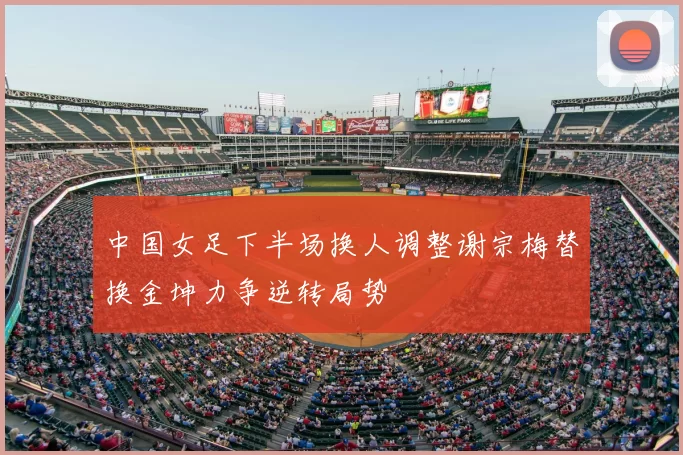 中国女足下半场换人调整谢宗梅替换金坤力争逆转局势