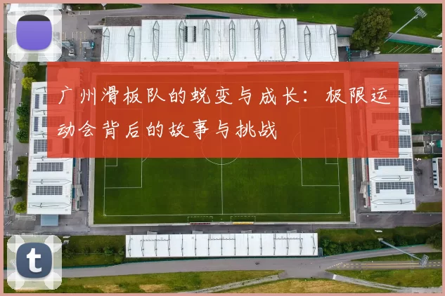 广州滑板队的蜕变与成长:极限运动会背后的故事与挑战