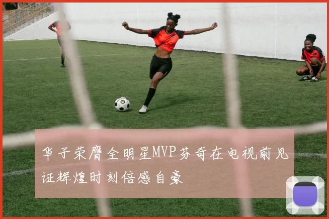 华子荣膺全明星MVP芬奇在电视前见证辉煌时刻倍感自豪
