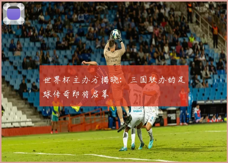 世界杯主办方揭晓：三国联办的足球传奇即将启幕