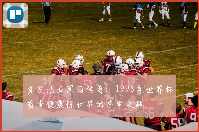 克罗地亚黑马传奇:1998年世界杯首秀便震惊世界的季军之路