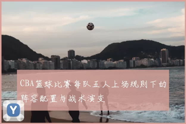 CBA篮球比赛每队五人上场规则下的阵容配置与战术演变