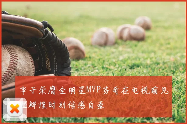 华子荣膺全明星MVP芬奇在电视前见证辉煌时刻倍感自豪
