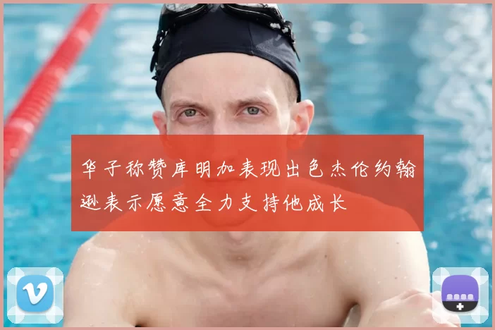 华子称赞库明加表现出色杰伦约翰逊表示愿意全力支持他成长