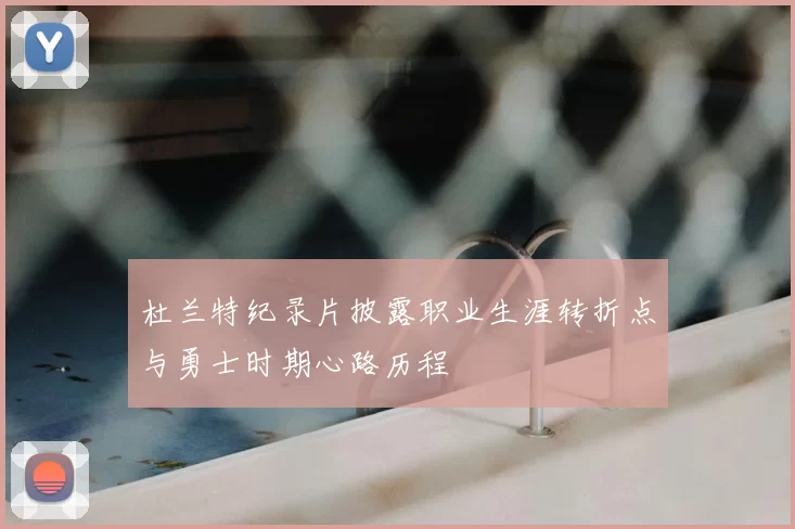 杜兰特纪录片披露职业生涯转折点与勇士时期心路历程