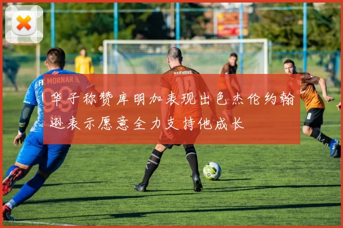 华子称赞库明加表现出色杰伦约翰逊表示愿意全力支持他成长