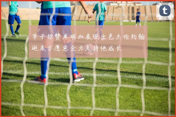 华子称赞库明加表现出色杰伦约翰逊表示愿意全力支持他成长