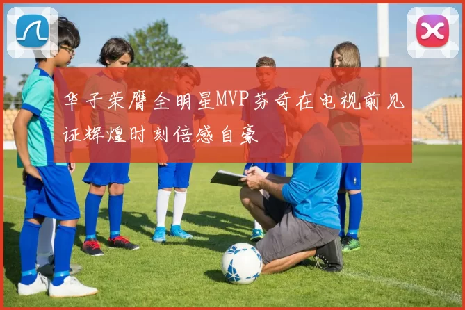 华子荣膺全明星MVP芬奇在电视前见证辉煌时刻倍感自豪