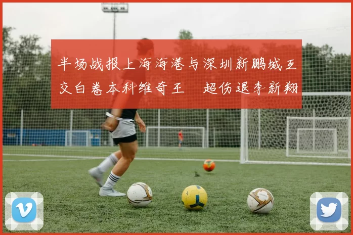 半场战报上海海港与深圳新鹏城互交白卷本科维奇王燊超伤退李新翔错失良机