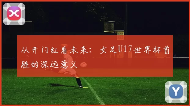 从开门红看未来:女足U17世界杯首胜的深远意义
