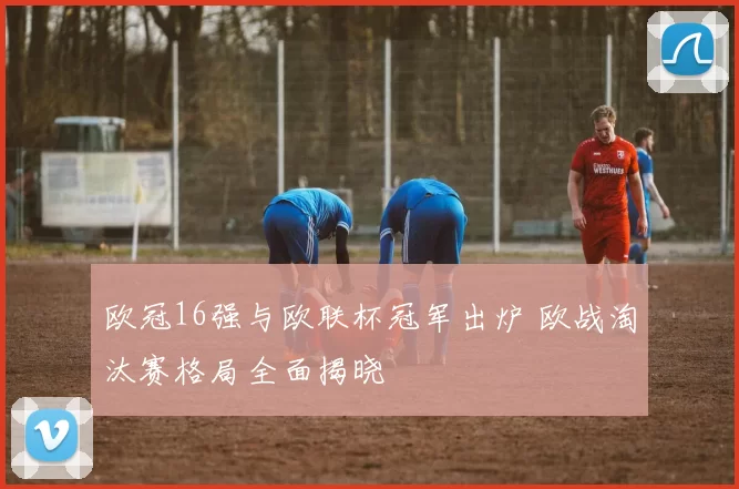 欧冠16强与欧联杯冠军出炉 欧战淘汰赛格局全面揭晓